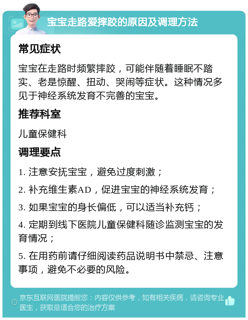 宝宝走路爱摔跤的原因及调理方法 常见症状 宝宝在走路时频繁摔跤，可能伴随着睡眠不踏实、老是惊醒、扭动、哭闹等症状。这种情况多见于神经系统发育不完善的宝宝。 推荐科室 儿童保健科 调理要点 1. 注意安抚宝宝，避免过度刺激； 2. 补充维生素AD，促进宝宝的神经系统发育； 3. 如果宝宝的身长偏低，可以适当补充钙； 4. 定期到线下医院儿童保健科随诊监测宝宝的发育情况； 5. 在用药前请仔细阅读药品说明书中禁忌、注意事项，避免不必要的风险。