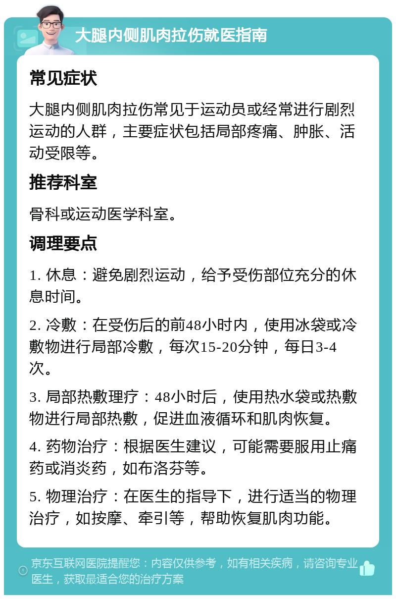 大腿内侧肌肉拉伤就医指南 常见症状 大腿内侧肌肉拉伤常见于运动员或经常进行剧烈运动的人群，主要症状包括局部疼痛、肿胀、活动受限等。 推荐科室 骨科或运动医学科室。 调理要点 1. 休息：避免剧烈运动，给予受伤部位充分的休息时间。 2. 冷敷：在受伤后的前48小时内，使用冰袋或冷敷物进行局部冷敷，每次15-20分钟，每日3-4次。 3. 局部热敷理疗：48小时后，使用热水袋或热敷物进行局部热敷，促进血液循环和肌肉恢复。 4. 药物治疗：根据医生建议，可能需要服用止痛药或消炎药，如布洛芬等。 5. 物理治疗：在医生的指导下，进行适当的物理治疗，如按摩、牵引等，帮助恢复肌肉功能。