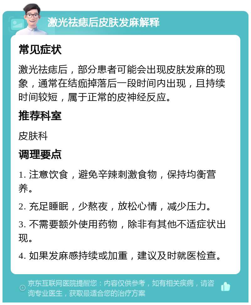 激光祛痣后皮肤发麻解释 常见症状 激光祛痣后，部分患者可能会出现皮肤发麻的现象，通常在结痂掉落后一段时间内出现，且持续时间较短，属于正常的皮神经反应。 推荐科室 皮肤科 调理要点 1. 注意饮食，避免辛辣刺激食物，保持均衡营养。 2. 充足睡眠，少熬夜，放松心情，减少压力。 3. 不需要额外使用药物，除非有其他不适症状出现。 4. 如果发麻感持续或加重，建议及时就医检查。