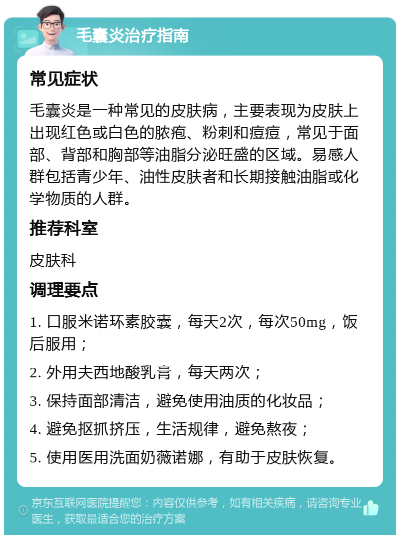 毛囊炎治疗指南 常见症状 毛囊炎是一种常见的皮肤病，主要表现为皮肤上出现红色或白色的脓疱、粉刺和痘痘，常见于面部、背部和胸部等油脂分泌旺盛的区域。易感人群包括青少年、油性皮肤者和长期接触油脂或化学物质的人群。 推荐科室 皮肤科 调理要点 1. 口服米诺环素胶囊，每天2次，每次50mg，饭后服用； 2. 外用夫西地酸乳膏，每天两次； 3. 保持面部清洁，避免使用油质的化妆品； 4. 避免抠抓挤压，生活规律，避免熬夜； 5. 使用医用洗面奶薇诺娜，有助于皮肤恢复。