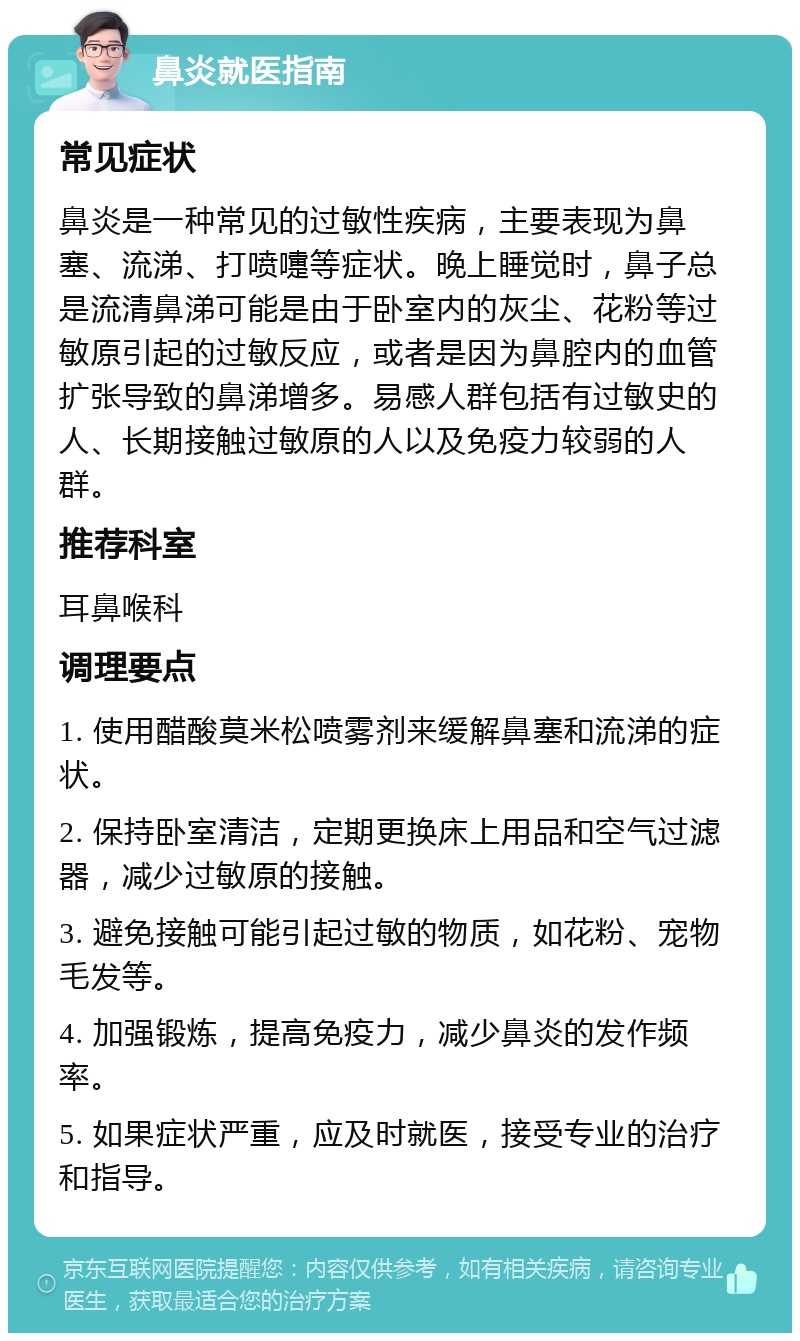 鼻炎就医指南 常见症状 鼻炎是一种常见的过敏性疾病，主要表现为鼻塞、流涕、打喷嚏等症状。晚上睡觉时，鼻子总是流清鼻涕可能是由于卧室内的灰尘、花粉等过敏原引起的过敏反应，或者是因为鼻腔内的血管扩张导致的鼻涕增多。易感人群包括有过敏史的人、长期接触过敏原的人以及免疫力较弱的人群。 推荐科室 耳鼻喉科 调理要点 1. 使用醋酸莫米松喷雾剂来缓解鼻塞和流涕的症状。 2. 保持卧室清洁，定期更换床上用品和空气过滤器，减少过敏原的接触。 3. 避免接触可能引起过敏的物质，如花粉、宠物毛发等。 4. 加强锻炼，提高免疫力，减少鼻炎的发作频率。 5. 如果症状严重，应及时就医，接受专业的治疗和指导。