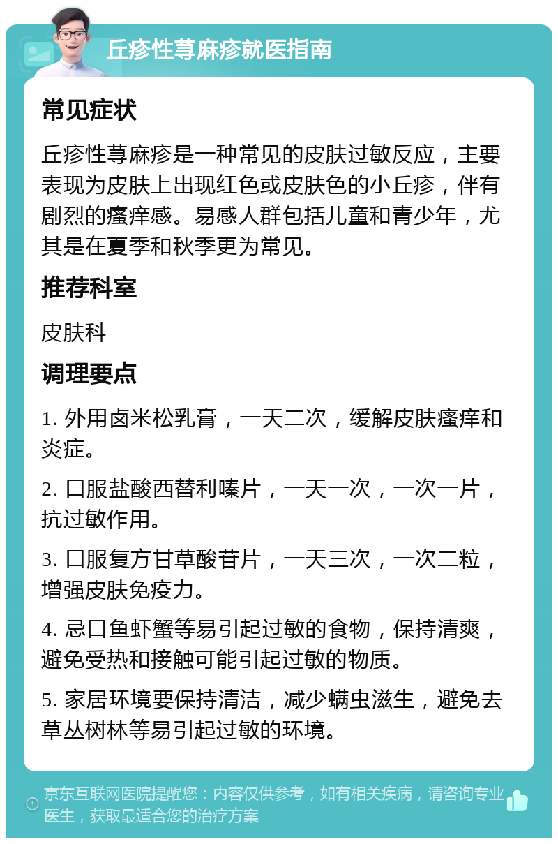 丘疹性荨麻疹就医指南 常见症状 丘疹性荨麻疹是一种常见的皮肤过敏反应，主要表现为皮肤上出现红色或皮肤色的小丘疹，伴有剧烈的瘙痒感。易感人群包括儿童和青少年，尤其是在夏季和秋季更为常见。 推荐科室 皮肤科 调理要点 1. 外用卤米松乳膏，一天二次，缓解皮肤瘙痒和炎症。 2. 口服盐酸西替利嗪片，一天一次，一次一片，抗过敏作用。 3. 口服复方甘草酸苷片，一天三次，一次二粒，增强皮肤免疫力。 4. 忌口鱼虾蟹等易引起过敏的食物，保持清爽，避免受热和接触可能引起过敏的物质。 5. 家居环境要保持清洁，减少螨虫滋生，避免去草丛树林等易引起过敏的环境。