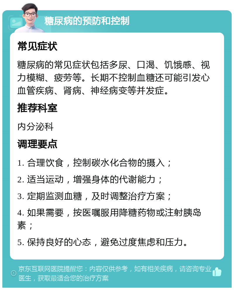 糖尿病的预防和控制 常见症状 糖尿病的常见症状包括多尿、口渴、饥饿感、视力模糊、疲劳等。长期不控制血糖还可能引发心血管疾病、肾病、神经病变等并发症。 推荐科室 内分泌科 调理要点 1. 合理饮食，控制碳水化合物的摄入； 2. 适当运动，增强身体的代谢能力； 3. 定期监测血糖，及时调整治疗方案； 4. 如果需要，按医嘱服用降糖药物或注射胰岛素； 5. 保持良好的心态，避免过度焦虑和压力。