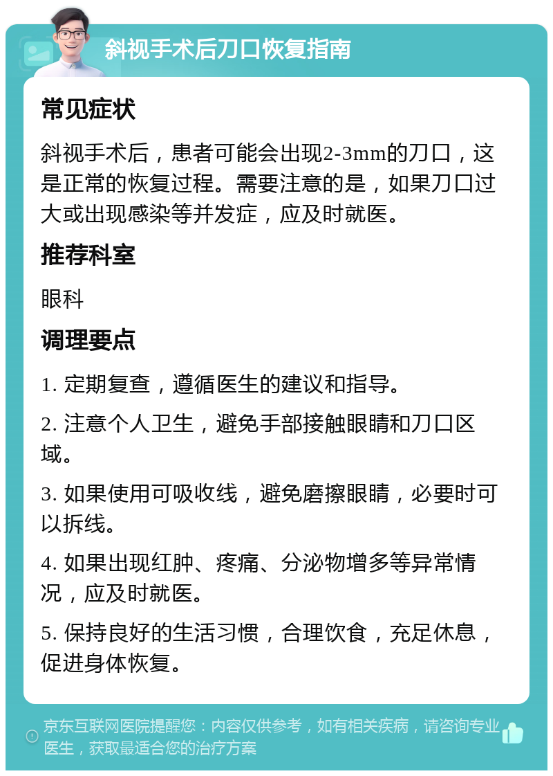 斜视手术后刀口恢复指南 常见症状 斜视手术后，患者可能会出现2-3mm的刀口，这是正常的恢复过程。需要注意的是，如果刀口过大或出现感染等并发症，应及时就医。 推荐科室 眼科 调理要点 1. 定期复查，遵循医生的建议和指导。 2. 注意个人卫生，避免手部接触眼睛和刀口区域。 3. 如果使用可吸收线，避免磨擦眼睛，必要时可以拆线。 4. 如果出现红肿、疼痛、分泌物增多等异常情况，应及时就医。 5. 保持良好的生活习惯，合理饮食，充足休息，促进身体恢复。