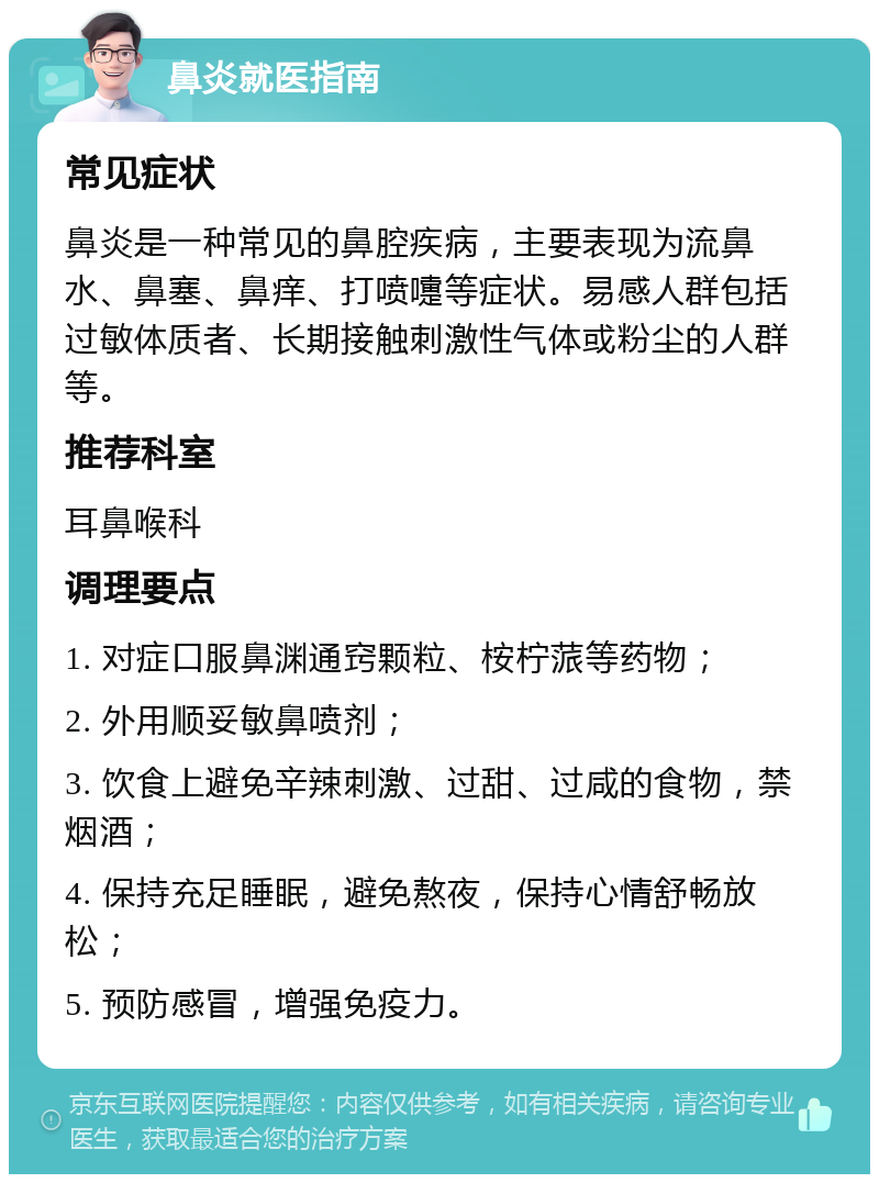 鼻炎就医指南 常见症状 鼻炎是一种常见的鼻腔疾病，主要表现为流鼻水、鼻塞、鼻痒、打喷嚏等症状。易感人群包括过敏体质者、长期接触刺激性气体或粉尘的人群等。 推荐科室 耳鼻喉科 调理要点 1. 对症口服鼻渊通窍颗粒、桉柠蒎等药物； 2. 外用顺妥敏鼻喷剂； 3. 饮食上避免辛辣刺激、过甜、过咸的食物，禁烟酒； 4. 保持充足睡眠，避免熬夜，保持心情舒畅放松； 5. 预防感冒，增强免疫力。