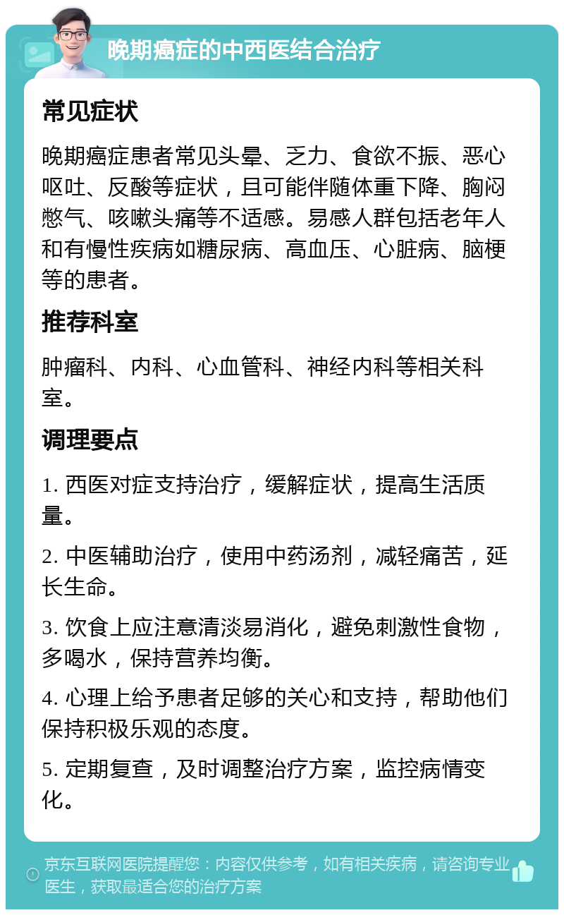 晚期癌症的中西医结合治疗 常见症状 晚期癌症患者常见头晕、乏力、食欲不振、恶心呕吐、反酸等症状，且可能伴随体重下降、胸闷憋气、咳嗽头痛等不适感。易感人群包括老年人和有慢性疾病如糖尿病、高血压、心脏病、脑梗等的患者。 推荐科室 肿瘤科、内科、心血管科、神经内科等相关科室。 调理要点 1. 西医对症支持治疗，缓解症状，提高生活质量。 2. 中医辅助治疗，使用中药汤剂，减轻痛苦，延长生命。 3. 饮食上应注意清淡易消化，避免刺激性食物，多喝水，保持营养均衡。 4. 心理上给予患者足够的关心和支持，帮助他们保持积极乐观的态度。 5. 定期复查，及时调整治疗方案，监控病情变化。