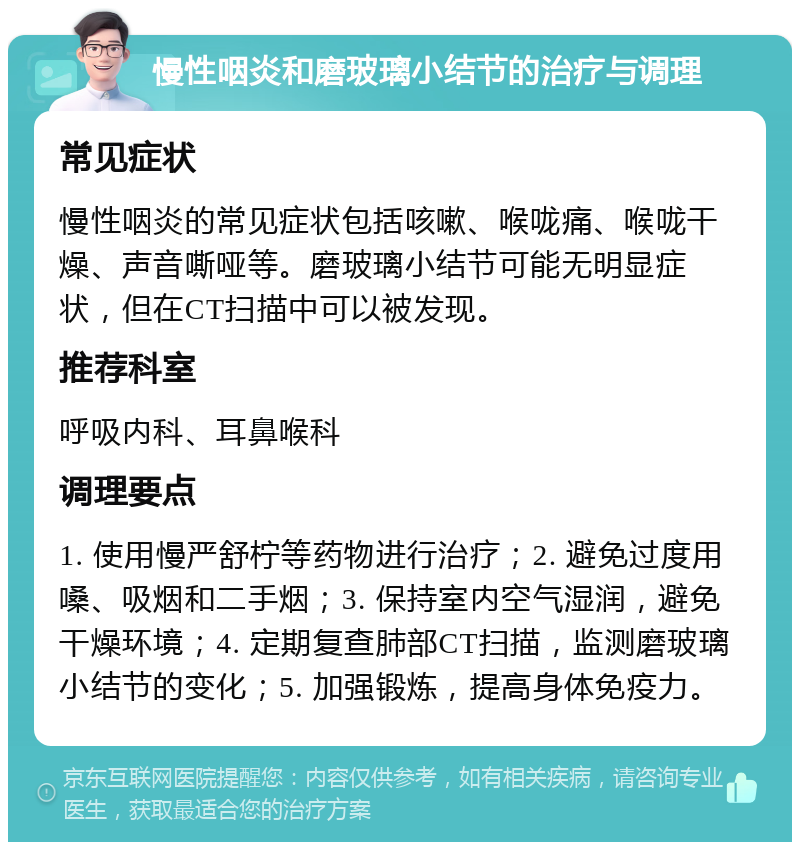 慢性咽炎和磨玻璃小结节的治疗与调理 常见症状 慢性咽炎的常见症状包括咳嗽、喉咙痛、喉咙干燥、声音嘶哑等。磨玻璃小结节可能无明显症状，但在CT扫描中可以被发现。 推荐科室 呼吸内科、耳鼻喉科 调理要点 1. 使用慢严舒柠等药物进行治疗；2. 避免过度用嗓、吸烟和二手烟；3. 保持室内空气湿润，避免干燥环境；4. 定期复查肺部CT扫描，监测磨玻璃小结节的变化；5. 加强锻炼，提高身体免疫力。