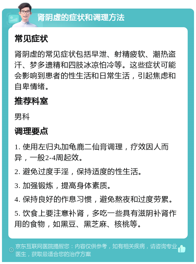 肾阴虚的症状和调理方法 常见症状 肾阴虚的常见症状包括早泄、射精疲软、潮热盗汗、梦多遗精和四肢冰凉怕冷等。这些症状可能会影响到患者的性生活和日常生活，引起焦虑和自卑情绪。 推荐科室 男科 调理要点 1. 使用左归丸加龟鹿二仙膏调理，疗效因人而异，一般2-4周起效。 2. 避免过度手淫，保持适度的性生活。 3. 加强锻炼，提高身体素质。 4. 保持良好的作息习惯，避免熬夜和过度劳累。 5. 饮食上要注意补肾，多吃一些具有滋阴补肾作用的食物，如黑豆、黑芝麻、核桃等。