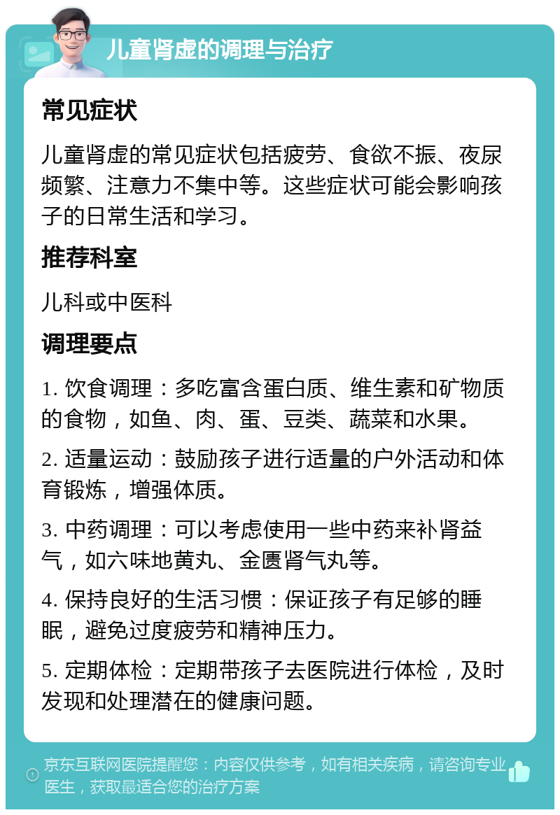 儿童肾虚的调理与治疗 常见症状 儿童肾虚的常见症状包括疲劳、食欲不振、夜尿频繁、注意力不集中等。这些症状可能会影响孩子的日常生活和学习。 推荐科室 儿科或中医科 调理要点 1. 饮食调理：多吃富含蛋白质、维生素和矿物质的食物，如鱼、肉、蛋、豆类、蔬菜和水果。 2. 适量运动：鼓励孩子进行适量的户外活动和体育锻炼，增强体质。 3. 中药调理：可以考虑使用一些中药来补肾益气，如六味地黄丸、金匮肾气丸等。 4. 保持良好的生活习惯：保证孩子有足够的睡眠，避免过度疲劳和精神压力。 5. 定期体检：定期带孩子去医院进行体检，及时发现和处理潜在的健康问题。