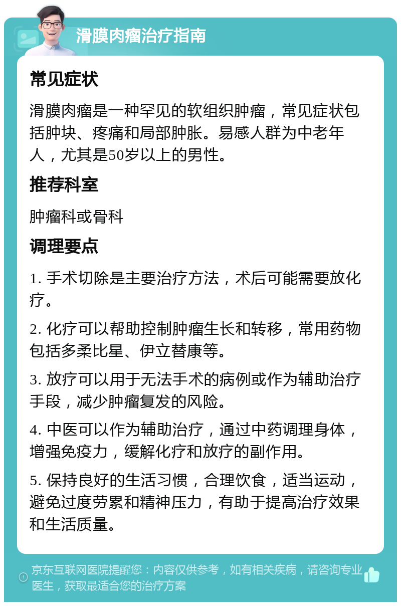 滑膜肉瘤治疗指南 常见症状 滑膜肉瘤是一种罕见的软组织肿瘤，常见症状包括肿块、疼痛和局部肿胀。易感人群为中老年人，尤其是50岁以上的男性。 推荐科室 肿瘤科或骨科 调理要点 1. 手术切除是主要治疗方法，术后可能需要放化疗。 2. 化疗可以帮助控制肿瘤生长和转移，常用药物包括多柔比星、伊立替康等。 3. 放疗可以用于无法手术的病例或作为辅助治疗手段，减少肿瘤复发的风险。 4. 中医可以作为辅助治疗，通过中药调理身体，增强免疫力，缓解化疗和放疗的副作用。 5. 保持良好的生活习惯，合理饮食，适当运动，避免过度劳累和精神压力，有助于提高治疗效果和生活质量。