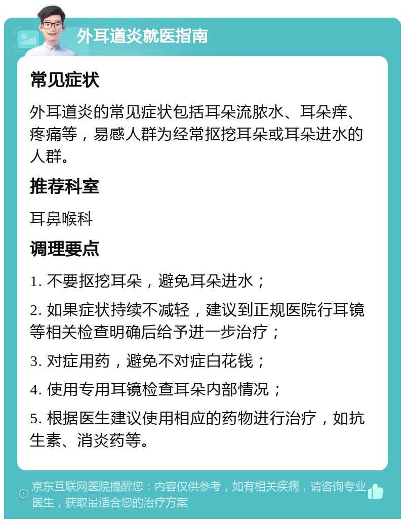 外耳道炎就医指南 常见症状 外耳道炎的常见症状包括耳朵流脓水、耳朵痒、疼痛等，易感人群为经常抠挖耳朵或耳朵进水的人群。 推荐科室 耳鼻喉科 调理要点 1. 不要抠挖耳朵，避免耳朵进水； 2. 如果症状持续不减轻，建议到正规医院行耳镜等相关检查明确后给予进一步治疗； 3. 对症用药，避免不对症白花钱； 4. 使用专用耳镜检查耳朵内部情况； 5. 根据医生建议使用相应的药物进行治疗，如抗生素、消炎药等。