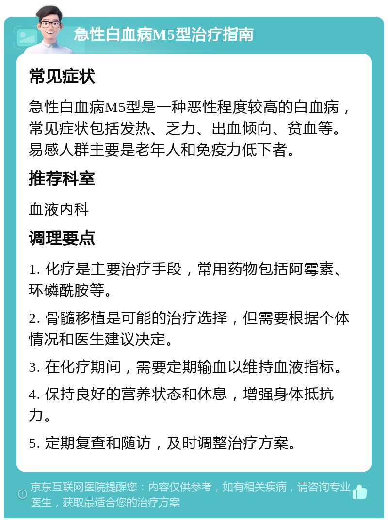 急性白血病M5型治疗指南 常见症状 急性白血病M5型是一种恶性程度较高的白血病，常见症状包括发热、乏力、出血倾向、贫血等。易感人群主要是老年人和免疫力低下者。 推荐科室 血液内科 调理要点 1. 化疗是主要治疗手段，常用药物包括阿霉素、环磷酰胺等。 2. 骨髓移植是可能的治疗选择，但需要根据个体情况和医生建议决定。 3. 在化疗期间，需要定期输血以维持血液指标。 4. 保持良好的营养状态和休息，增强身体抵抗力。 5. 定期复查和随访，及时调整治疗方案。