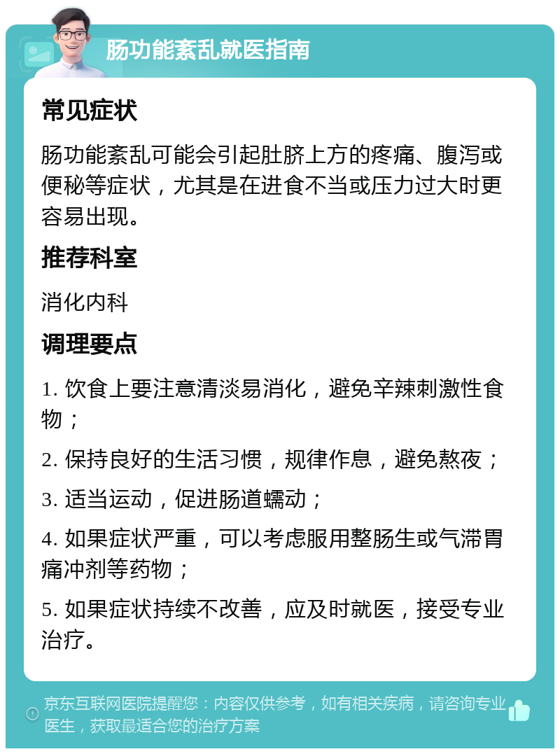 肠功能紊乱就医指南 常见症状 肠功能紊乱可能会引起肚脐上方的疼痛、腹泻或便秘等症状，尤其是在进食不当或压力过大时更容易出现。 推荐科室 消化内科 调理要点 1. 饮食上要注意清淡易消化，避免辛辣刺激性食物； 2. 保持良好的生活习惯，规律作息，避免熬夜； 3. 适当运动，促进肠道蠕动； 4. 如果症状严重，可以考虑服用整肠生或气滞胃痛冲剂等药物； 5. 如果症状持续不改善，应及时就医，接受专业治疗。