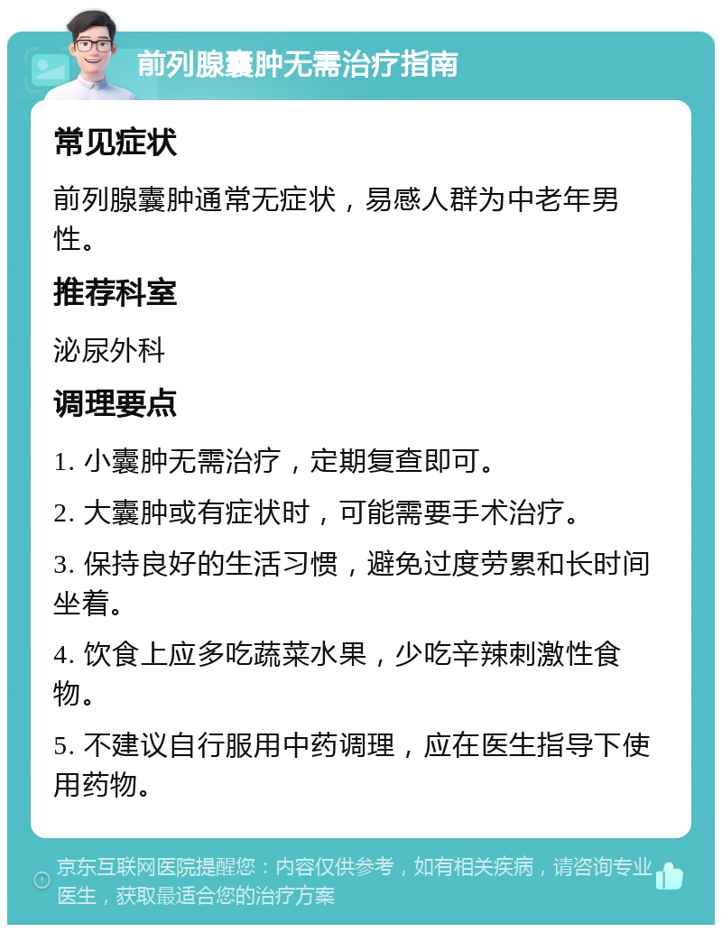 前列腺囊肿无需治疗指南 常见症状 前列腺囊肿通常无症状，易感人群为中老年男性。 推荐科室 泌尿外科 调理要点 1. 小囊肿无需治疗，定期复查即可。 2. 大囊肿或有症状时，可能需要手术治疗。 3. 保持良好的生活习惯，避免过度劳累和长时间坐着。 4. 饮食上应多吃蔬菜水果，少吃辛辣刺激性食物。 5. 不建议自行服用中药调理，应在医生指导下使用药物。