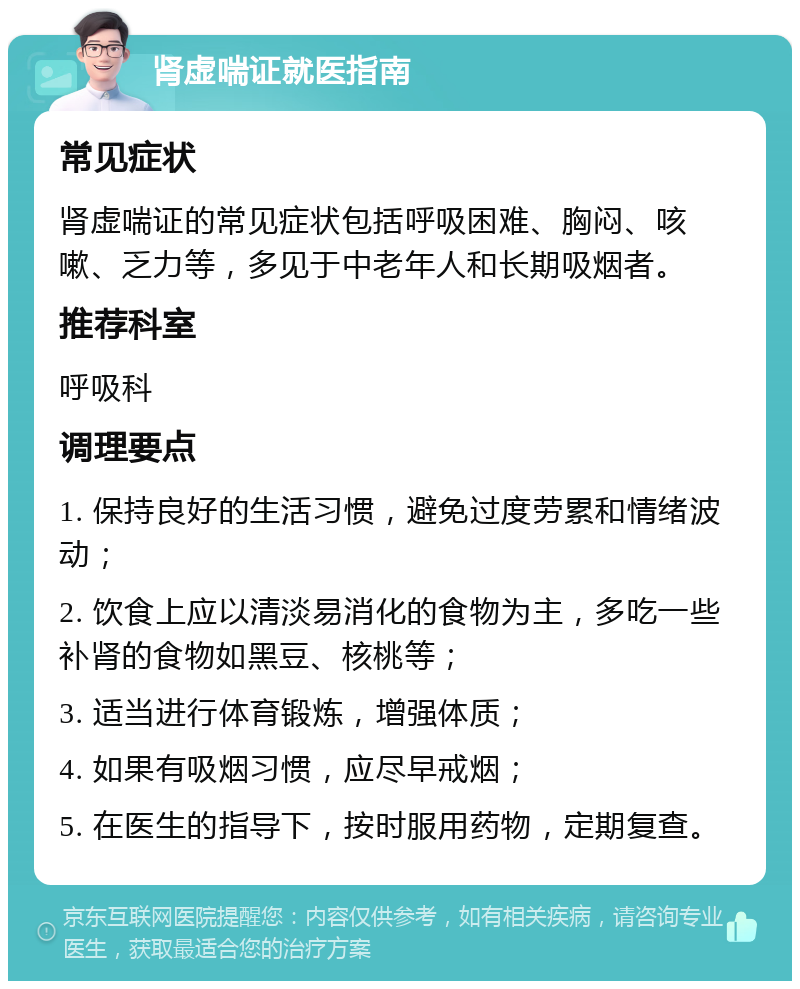 肾虚喘证就医指南 常见症状 肾虚喘证的常见症状包括呼吸困难、胸闷、咳嗽、乏力等，多见于中老年人和长期吸烟者。 推荐科室 呼吸科 调理要点 1. 保持良好的生活习惯，避免过度劳累和情绪波动； 2. 饮食上应以清淡易消化的食物为主，多吃一些补肾的食物如黑豆、核桃等； 3. 适当进行体育锻炼，增强体质； 4. 如果有吸烟习惯，应尽早戒烟； 5. 在医生的指导下，按时服用药物，定期复查。