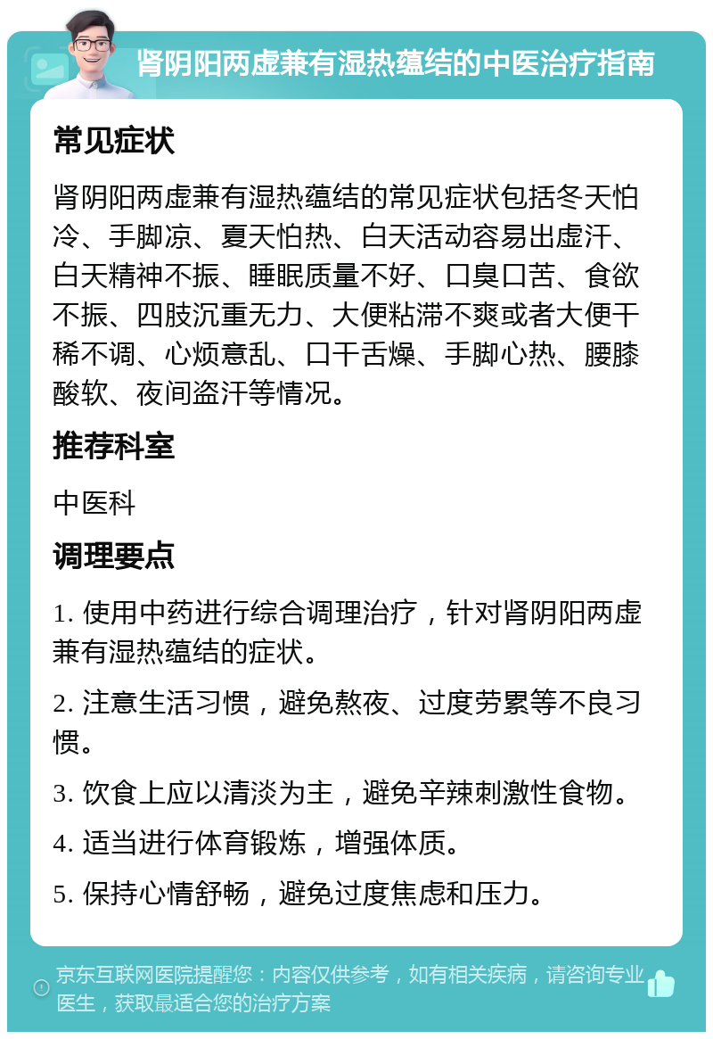 肾阴阳两虚兼有湿热蕴结的中医治疗指南 常见症状 肾阴阳两虚兼有湿热蕴结的常见症状包括冬天怕冷、手脚凉、夏天怕热、白天活动容易出虚汗、白天精神不振、睡眠质量不好、口臭口苦、食欲不振、四肢沉重无力、大便粘滞不爽或者大便干稀不调、心烦意乱、口干舌燥、手脚心热、腰膝酸软、夜间盗汗等情况。 推荐科室 中医科 调理要点 1. 使用中药进行综合调理治疗，针对肾阴阳两虚兼有湿热蕴结的症状。 2. 注意生活习惯，避免熬夜、过度劳累等不良习惯。 3. 饮食上应以清淡为主，避免辛辣刺激性食物。 4. 适当进行体育锻炼，增强体质。 5. 保持心情舒畅，避免过度焦虑和压力。