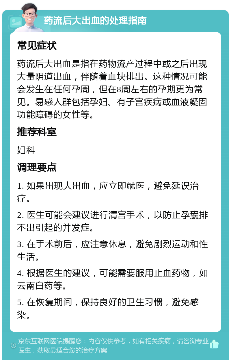 药流后大出血的处理指南 常见症状 药流后大出血是指在药物流产过程中或之后出现大量阴道出血，伴随着血块排出。这种情况可能会发生在任何孕周，但在8周左右的孕期更为常见。易感人群包括孕妇、有子宫疾病或血液凝固功能障碍的女性等。 推荐科室 妇科 调理要点 1. 如果出现大出血，应立即就医，避免延误治疗。 2. 医生可能会建议进行清宫手术，以防止孕囊排不出引起的并发症。 3. 在手术前后，应注意休息，避免剧烈运动和性生活。 4. 根据医生的建议，可能需要服用止血药物，如云南白药等。 5. 在恢复期间，保持良好的卫生习惯，避免感染。