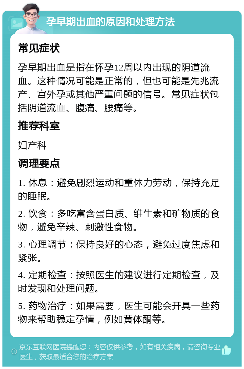 孕早期出血的原因和处理方法 常见症状 孕早期出血是指在怀孕12周以内出现的阴道流血。这种情况可能是正常的，但也可能是先兆流产、宫外孕或其他严重问题的信号。常见症状包括阴道流血、腹痛、腰痛等。 推荐科室 妇产科 调理要点 1. 休息：避免剧烈运动和重体力劳动，保持充足的睡眠。 2. 饮食：多吃富含蛋白质、维生素和矿物质的食物，避免辛辣、刺激性食物。 3. 心理调节：保持良好的心态，避免过度焦虑和紧张。 4. 定期检查：按照医生的建议进行定期检查，及时发现和处理问题。 5. 药物治疗：如果需要，医生可能会开具一些药物来帮助稳定孕情，例如黄体酮等。