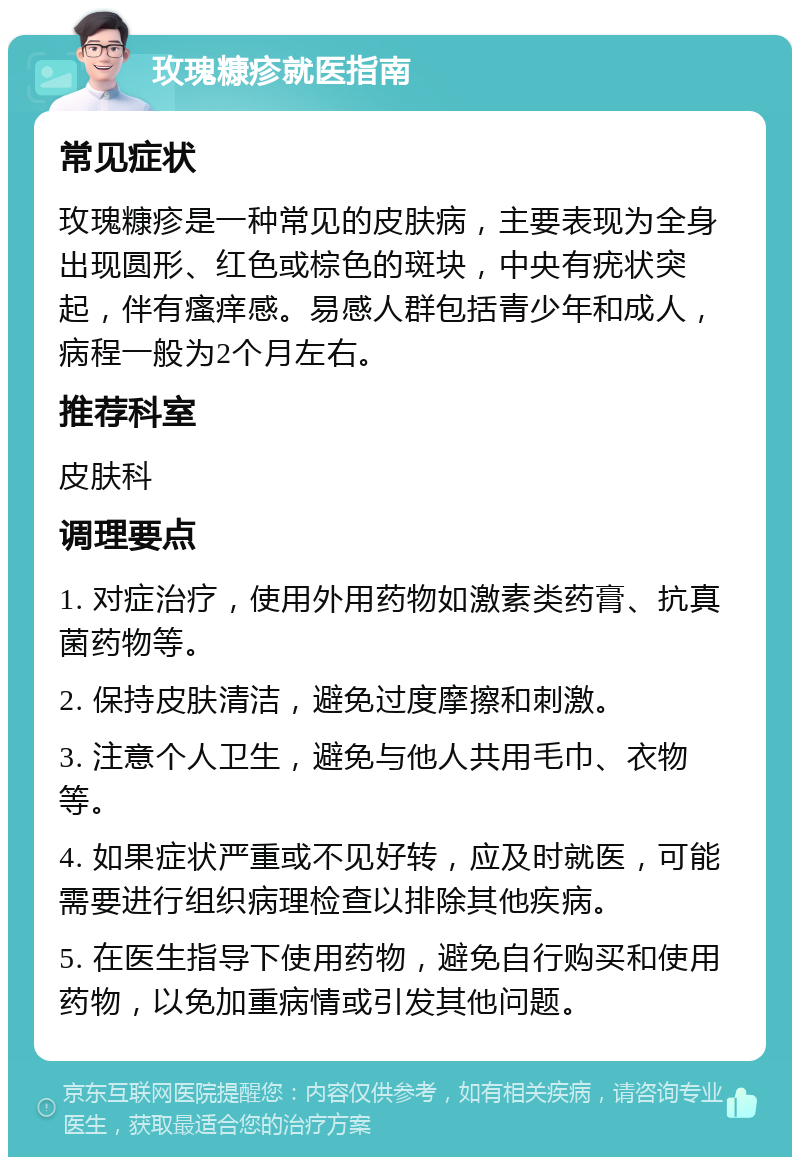 玫瑰糠疹就医指南 常见症状 玫瑰糠疹是一种常见的皮肤病，主要表现为全身出现圆形、红色或棕色的斑块，中央有疣状突起，伴有瘙痒感。易感人群包括青少年和成人，病程一般为2个月左右。 推荐科室 皮肤科 调理要点 1. 对症治疗，使用外用药物如激素类药膏、抗真菌药物等。 2. 保持皮肤清洁，避免过度摩擦和刺激。 3. 注意个人卫生，避免与他人共用毛巾、衣物等。 4. 如果症状严重或不见好转，应及时就医，可能需要进行组织病理检查以排除其他疾病。 5. 在医生指导下使用药物，避免自行购买和使用药物，以免加重病情或引发其他问题。