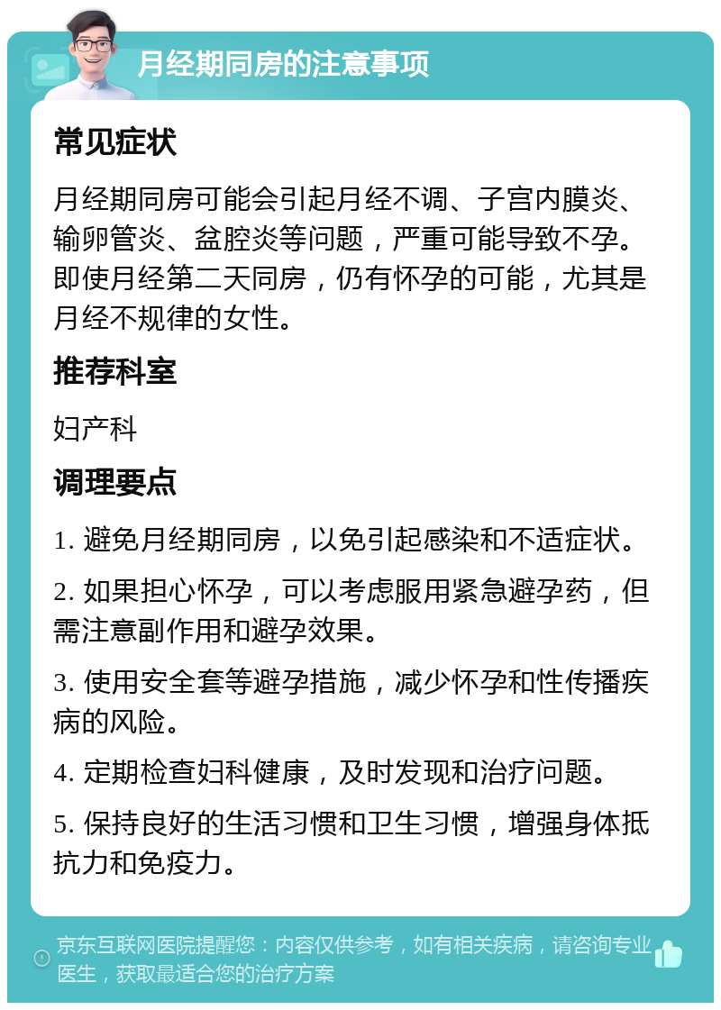 月经期同房的注意事项 常见症状 月经期同房可能会引起月经不调、子宫内膜炎、输卵管炎、盆腔炎等问题，严重可能导致不孕。即使月经第二天同房，仍有怀孕的可能，尤其是月经不规律的女性。 推荐科室 妇产科 调理要点 1. 避免月经期同房，以免引起感染和不适症状。 2. 如果担心怀孕，可以考虑服用紧急避孕药，但需注意副作用和避孕效果。 3. 使用安全套等避孕措施，减少怀孕和性传播疾病的风险。 4. 定期检查妇科健康，及时发现和治疗问题。 5. 保持良好的生活习惯和卫生习惯，增强身体抵抗力和免疫力。