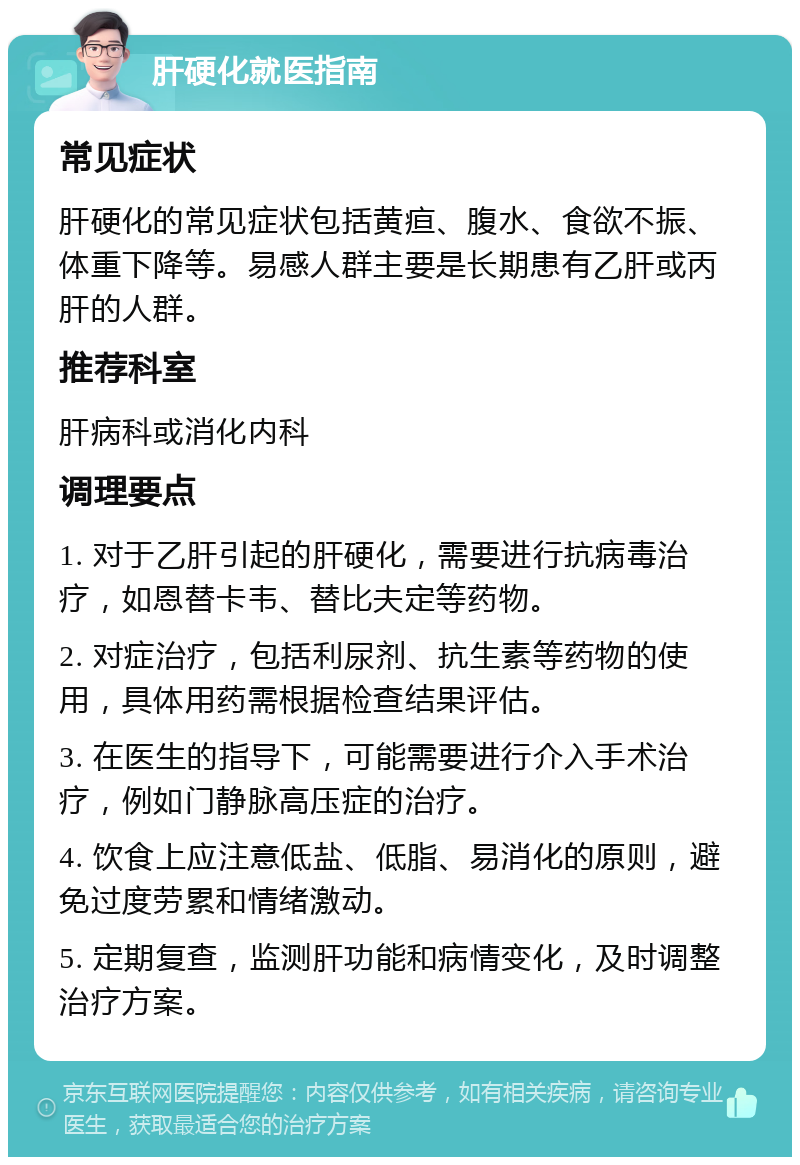 肝硬化就医指南 常见症状 肝硬化的常见症状包括黄疸、腹水、食欲不振、体重下降等。易感人群主要是长期患有乙肝或丙肝的人群。 推荐科室 肝病科或消化内科 调理要点 1. 对于乙肝引起的肝硬化，需要进行抗病毒治疗，如恩替卡韦、替比夫定等药物。 2. 对症治疗，包括利尿剂、抗生素等药物的使用，具体用药需根据检查结果评估。 3. 在医生的指导下，可能需要进行介入手术治疗，例如门静脉高压症的治疗。 4. 饮食上应注意低盐、低脂、易消化的原则，避免过度劳累和情绪激动。 5. 定期复查，监测肝功能和病情变化，及时调整治疗方案。