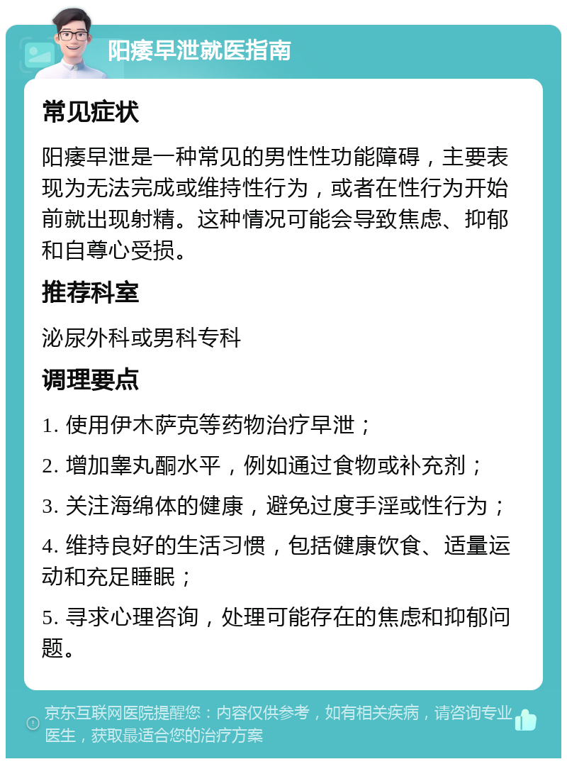 阳痿早泄就医指南 常见症状 阳痿早泄是一种常见的男性性功能障碍，主要表现为无法完成或维持性行为，或者在性行为开始前就出现射精。这种情况可能会导致焦虑、抑郁和自尊心受损。 推荐科室 泌尿外科或男科专科 调理要点 1. 使用伊木萨克等药物治疗早泄； 2. 增加睾丸酮水平，例如通过食物或补充剂； 3. 关注海绵体的健康，避免过度手淫或性行为； 4. 维持良好的生活习惯，包括健康饮食、适量运动和充足睡眠； 5. 寻求心理咨询，处理可能存在的焦虑和抑郁问题。