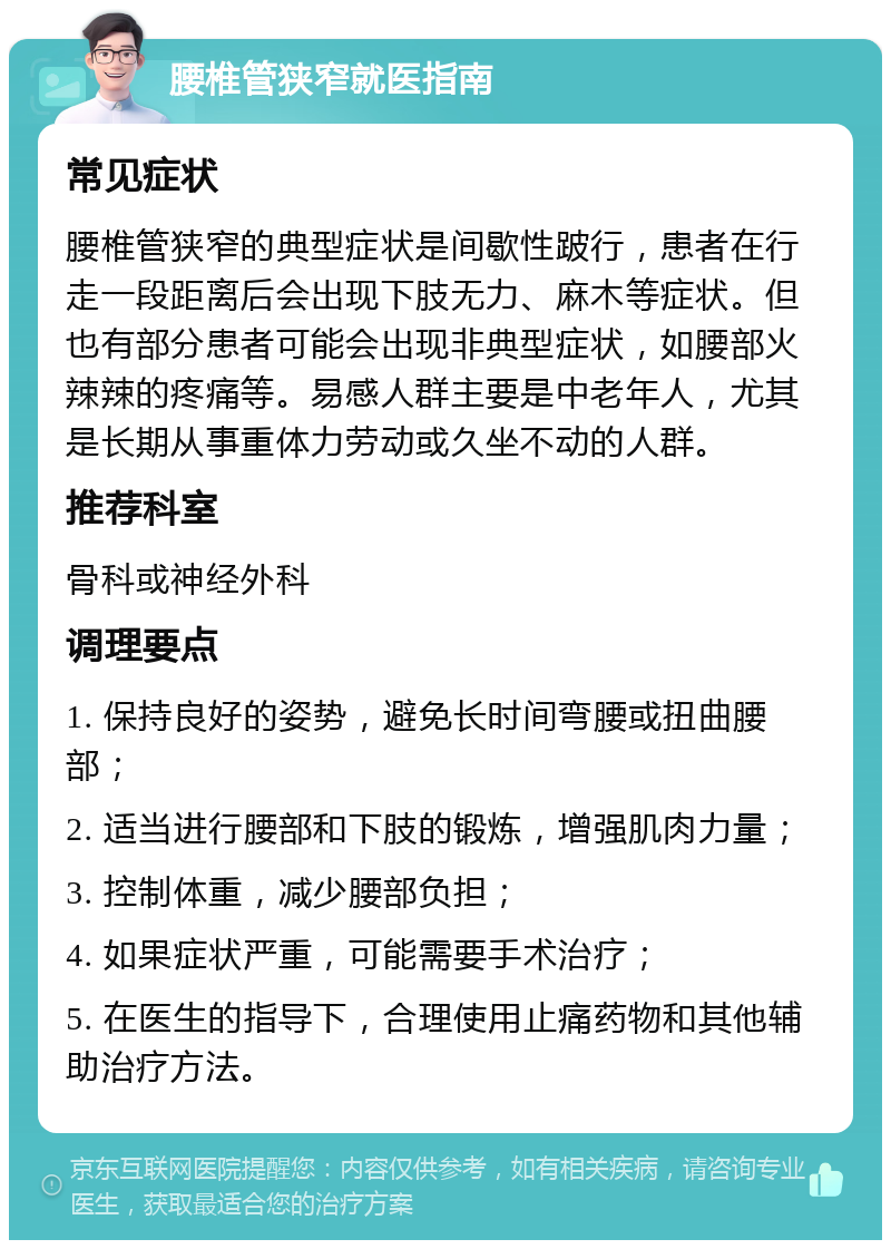 腰椎管狭窄就医指南 常见症状 腰椎管狭窄的典型症状是间歇性跛行，患者在行走一段距离后会出现下肢无力、麻木等症状。但也有部分患者可能会出现非典型症状，如腰部火辣辣的疼痛等。易感人群主要是中老年人，尤其是长期从事重体力劳动或久坐不动的人群。 推荐科室 骨科或神经外科 调理要点 1. 保持良好的姿势，避免长时间弯腰或扭曲腰部； 2. 适当进行腰部和下肢的锻炼，增强肌肉力量； 3. 控制体重，减少腰部负担； 4. 如果症状严重，可能需要手术治疗； 5. 在医生的指导下，合理使用止痛药物和其他辅助治疗方法。