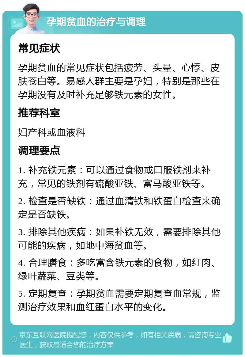 孕期贫血的治疗与调理 常见症状 孕期贫血的常见症状包括疲劳、头晕、心悸、皮肤苍白等。易感人群主要是孕妇，特别是那些在孕期没有及时补充足够铁元素的女性。 推荐科室 妇产科或血液科 调理要点 1. 补充铁元素：可以通过食物或口服铁剂来补充，常见的铁剂有硫酸亚铁、富马酸亚铁等。 2. 检查是否缺铁：通过血清铁和铁蛋白检查来确定是否缺铁。 3. 排除其他疾病：如果补铁无效，需要排除其他可能的疾病，如地中海贫血等。 4. 合理膳食：多吃富含铁元素的食物，如红肉、绿叶蔬菜、豆类等。 5. 定期复查：孕期贫血需要定期复查血常规，监测治疗效果和血红蛋白水平的变化。