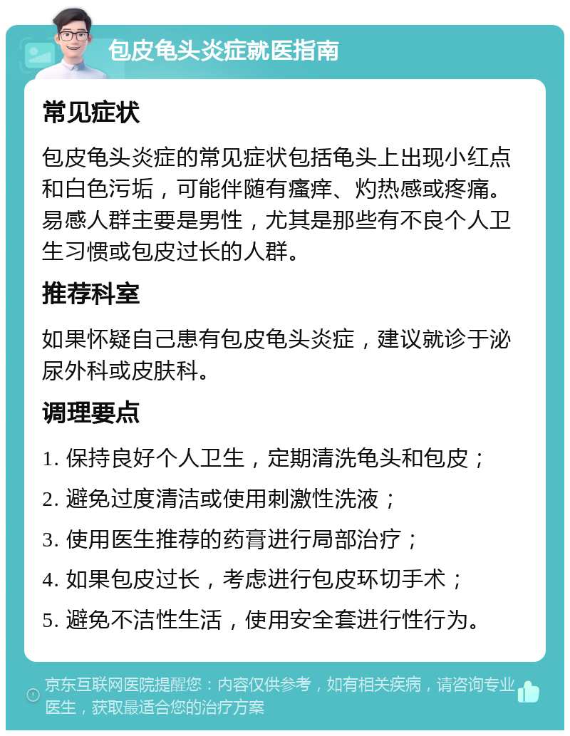 包皮龟头炎症就医指南 常见症状 包皮龟头炎症的常见症状包括龟头上出现小红点和白色污垢，可能伴随有瘙痒、灼热感或疼痛。易感人群主要是男性，尤其是那些有不良个人卫生习惯或包皮过长的人群。 推荐科室 如果怀疑自己患有包皮龟头炎症，建议就诊于泌尿外科或皮肤科。 调理要点 1. 保持良好个人卫生，定期清洗龟头和包皮； 2. 避免过度清洁或使用刺激性洗液； 3. 使用医生推荐的药膏进行局部治疗； 4. 如果包皮过长，考虑进行包皮环切手术； 5. 避免不洁性生活，使用安全套进行性行为。