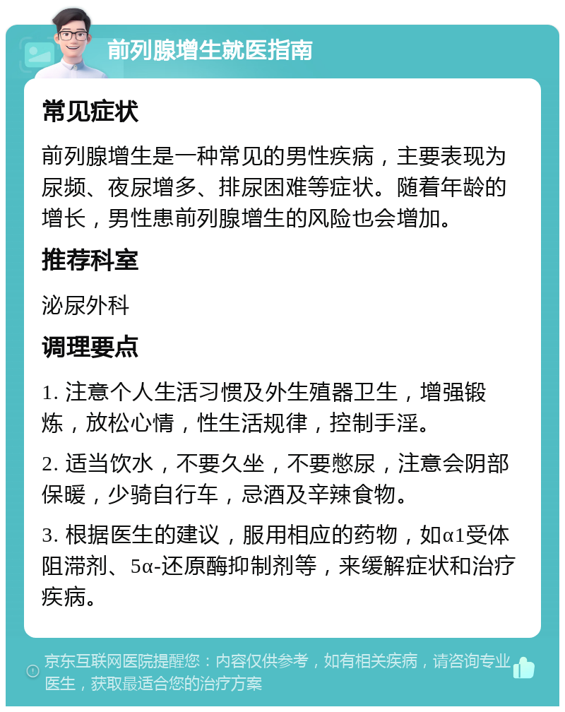 前列腺增生就医指南 常见症状 前列腺增生是一种常见的男性疾病，主要表现为尿频、夜尿增多、排尿困难等症状。随着年龄的增长，男性患前列腺增生的风险也会增加。 推荐科室 泌尿外科 调理要点 1. 注意个人生活习惯及外生殖器卫生，增强锻炼，放松心情，性生活规律，控制手淫。 2. 适当饮水，不要久坐，不要憋尿，注意会阴部保暖，少骑自行车，忌酒及辛辣食物。 3. 根据医生的建议，服用相应的药物，如α1受体阻滞剂、5α-还原酶抑制剂等，来缓解症状和治疗疾病。