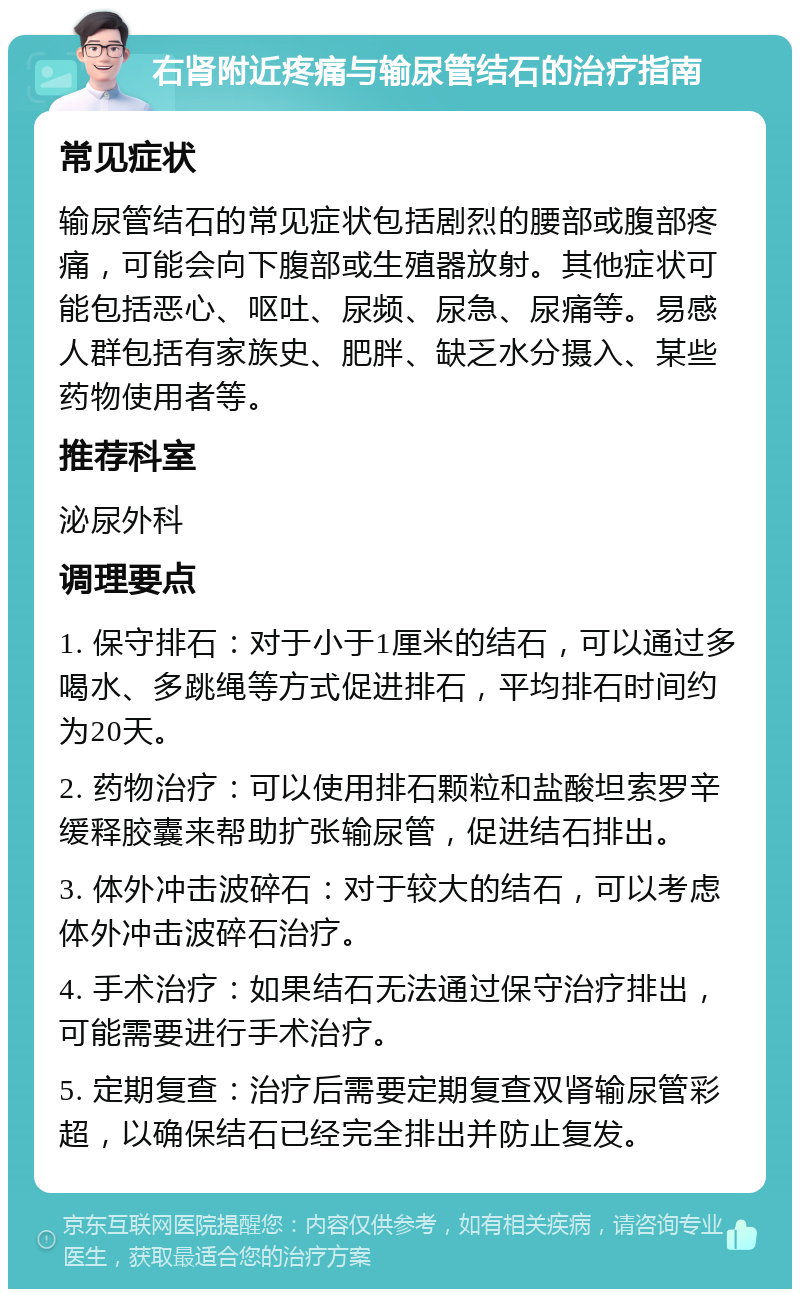 右肾附近疼痛与输尿管结石的治疗指南 常见症状 输尿管结石的常见症状包括剧烈的腰部或腹部疼痛，可能会向下腹部或生殖器放射。其他症状可能包括恶心、呕吐、尿频、尿急、尿痛等。易感人群包括有家族史、肥胖、缺乏水分摄入、某些药物使用者等。 推荐科室 泌尿外科 调理要点 1. 保守排石：对于小于1厘米的结石，可以通过多喝水、多跳绳等方式促进排石，平均排石时间约为20天。 2. 药物治疗：可以使用排石颗粒和盐酸坦索罗辛缓释胶囊来帮助扩张输尿管，促进结石排出。 3. 体外冲击波碎石：对于较大的结石，可以考虑体外冲击波碎石治疗。 4. 手术治疗：如果结石无法通过保守治疗排出，可能需要进行手术治疗。 5. 定期复查：治疗后需要定期复查双肾输尿管彩超，以确保结石已经完全排出并防止复发。