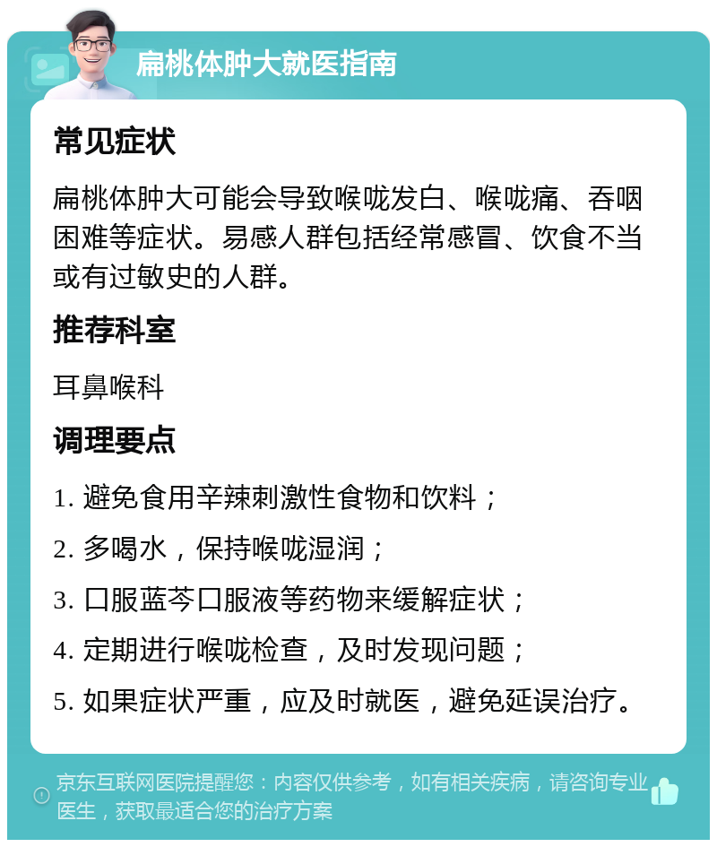 扁桃体肿大就医指南 常见症状 扁桃体肿大可能会导致喉咙发白、喉咙痛、吞咽困难等症状。易感人群包括经常感冒、饮食不当或有过敏史的人群。 推荐科室 耳鼻喉科 调理要点 1. 避免食用辛辣刺激性食物和饮料； 2. 多喝水，保持喉咙湿润； 3. 口服蓝芩口服液等药物来缓解症状； 4. 定期进行喉咙检查，及时发现问题； 5. 如果症状严重，应及时就医，避免延误治疗。