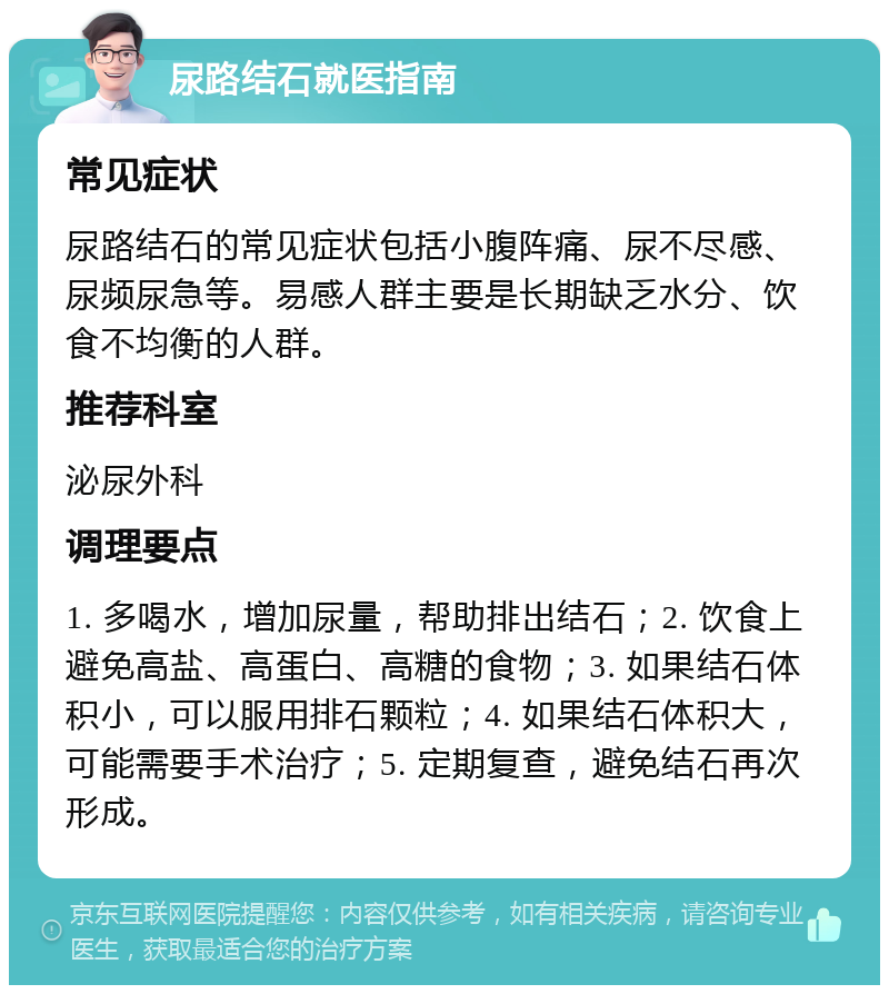 尿路结石就医指南 常见症状 尿路结石的常见症状包括小腹阵痛、尿不尽感、尿频尿急等。易感人群主要是长期缺乏水分、饮食不均衡的人群。 推荐科室 泌尿外科 调理要点 1. 多喝水，增加尿量，帮助排出结石；2. 饮食上避免高盐、高蛋白、高糖的食物；3. 如果结石体积小，可以服用排石颗粒；4. 如果结石体积大，可能需要手术治疗；5. 定期复查，避免结石再次形成。