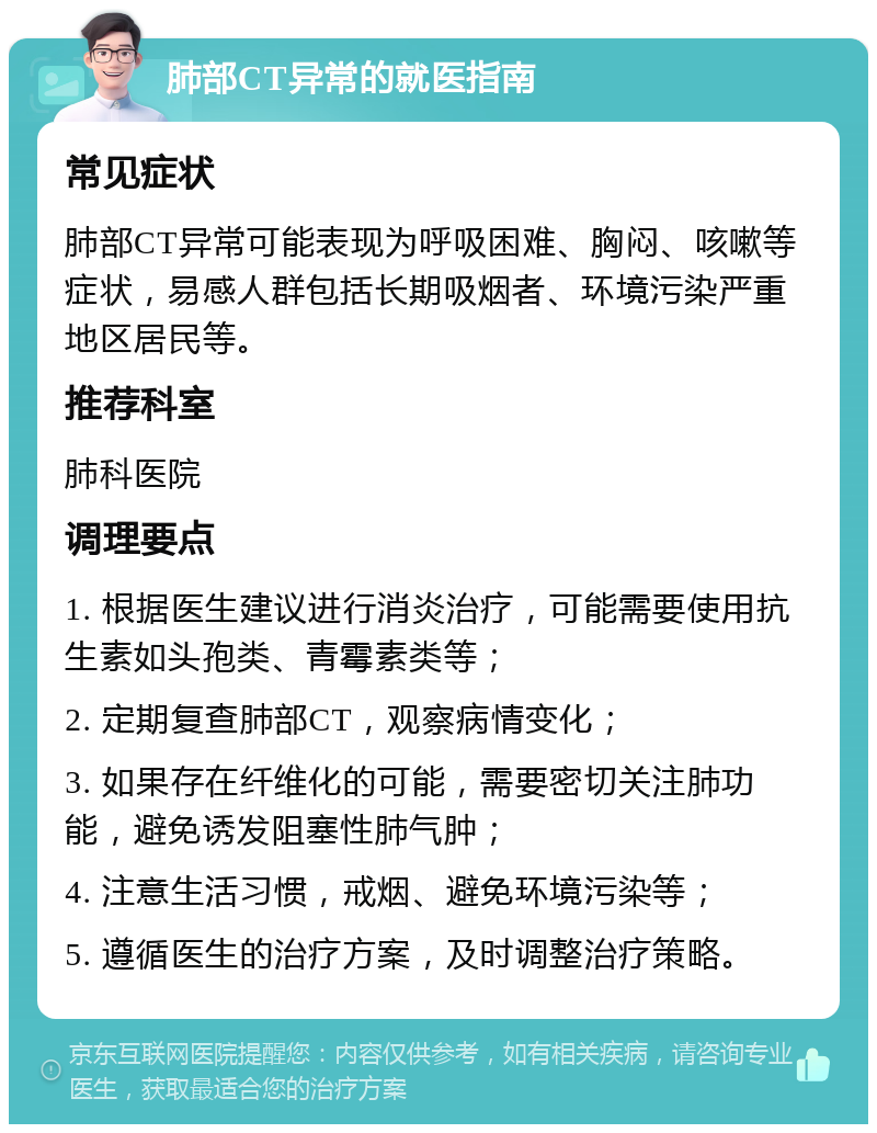 肺部CT异常的就医指南 常见症状 肺部CT异常可能表现为呼吸困难、胸闷、咳嗽等症状，易感人群包括长期吸烟者、环境污染严重地区居民等。 推荐科室 肺科医院 调理要点 1. 根据医生建议进行消炎治疗，可能需要使用抗生素如头孢类、青霉素类等； 2. 定期复查肺部CT，观察病情变化； 3. 如果存在纤维化的可能，需要密切关注肺功能，避免诱发阻塞性肺气肿； 4. 注意生活习惯，戒烟、避免环境污染等； 5. 遵循医生的治疗方案，及时调整治疗策略。