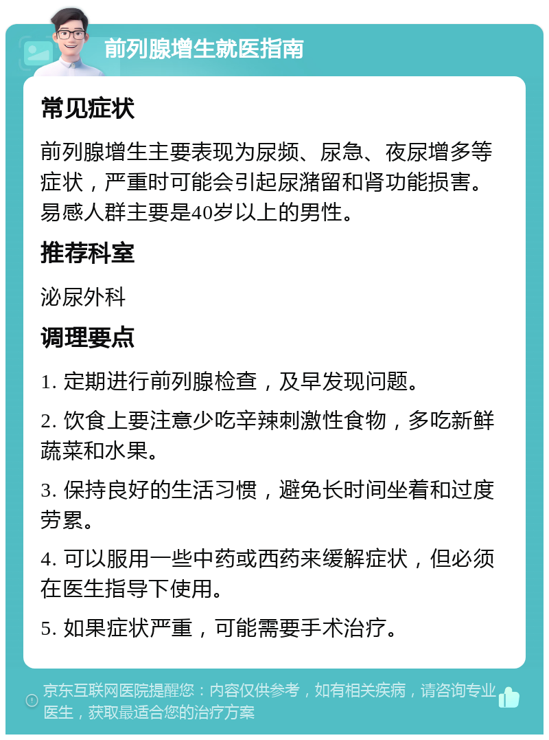 前列腺增生就医指南 常见症状 前列腺增生主要表现为尿频、尿急、夜尿增多等症状，严重时可能会引起尿潴留和肾功能损害。易感人群主要是40岁以上的男性。 推荐科室 泌尿外科 调理要点 1. 定期进行前列腺检查，及早发现问题。 2. 饮食上要注意少吃辛辣刺激性食物，多吃新鲜蔬菜和水果。 3. 保持良好的生活习惯，避免长时间坐着和过度劳累。 4. 可以服用一些中药或西药来缓解症状，但必须在医生指导下使用。 5. 如果症状严重，可能需要手术治疗。