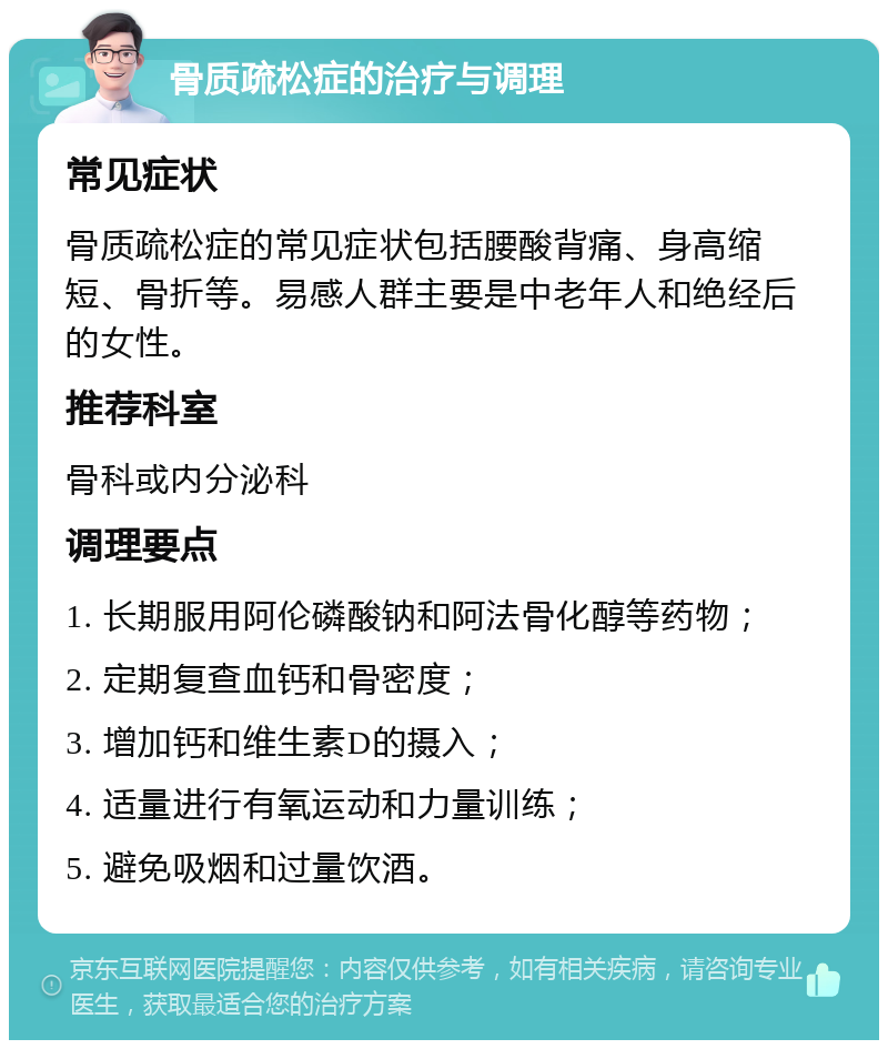 骨质疏松症的治疗与调理 常见症状 骨质疏松症的常见症状包括腰酸背痛、身高缩短、骨折等。易感人群主要是中老年人和绝经后的女性。 推荐科室 骨科或内分泌科 调理要点 1. 长期服用阿伦磷酸钠和阿法骨化醇等药物； 2. 定期复查血钙和骨密度； 3. 增加钙和维生素D的摄入； 4. 适量进行有氧运动和力量训练； 5. 避免吸烟和过量饮酒。