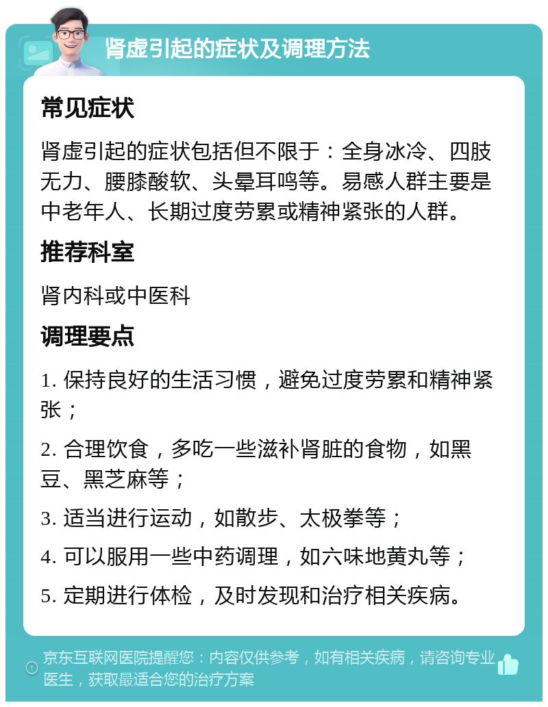 肾虚引起的症状及调理方法 常见症状 肾虚引起的症状包括但不限于：全身冰冷、四肢无力、腰膝酸软、头晕耳鸣等。易感人群主要是中老年人、长期过度劳累或精神紧张的人群。 推荐科室 肾内科或中医科 调理要点 1. 保持良好的生活习惯，避免过度劳累和精神紧张； 2. 合理饮食，多吃一些滋补肾脏的食物，如黑豆、黑芝麻等； 3. 适当进行运动，如散步、太极拳等； 4. 可以服用一些中药调理，如六味地黄丸等； 5. 定期进行体检，及时发现和治疗相关疾病。