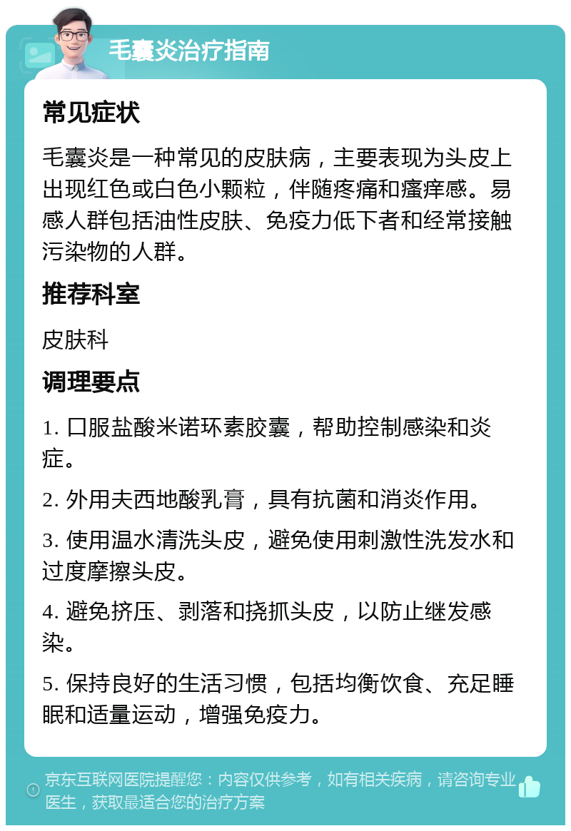 毛囊炎治疗指南 常见症状 毛囊炎是一种常见的皮肤病，主要表现为头皮上出现红色或白色小颗粒，伴随疼痛和瘙痒感。易感人群包括油性皮肤、免疫力低下者和经常接触污染物的人群。 推荐科室 皮肤科 调理要点 1. 口服盐酸米诺环素胶囊，帮助控制感染和炎症。 2. 外用夫西地酸乳膏，具有抗菌和消炎作用。 3. 使用温水清洗头皮，避免使用刺激性洗发水和过度摩擦头皮。 4. 避免挤压、剥落和挠抓头皮，以防止继发感染。 5. 保持良好的生活习惯，包括均衡饮食、充足睡眠和适量运动，增强免疫力。