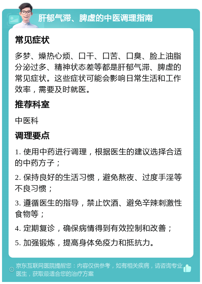 肝郁气滞、脾虚的中医调理指南 常见症状 多梦、燥热心烦、口干、口苦、口臭、脸上油脂分泌过多、精神状态差等都是肝郁气滞、脾虚的常见症状。这些症状可能会影响日常生活和工作效率，需要及时就医。 推荐科室 中医科 调理要点 1. 使用中药进行调理，根据医生的建议选择合适的中药方子； 2. 保持良好的生活习惯，避免熬夜、过度手淫等不良习惯； 3. 遵循医生的指导，禁止饮酒、避免辛辣刺激性食物等； 4. 定期复诊，确保病情得到有效控制和改善； 5. 加强锻炼，提高身体免疫力和抵抗力。