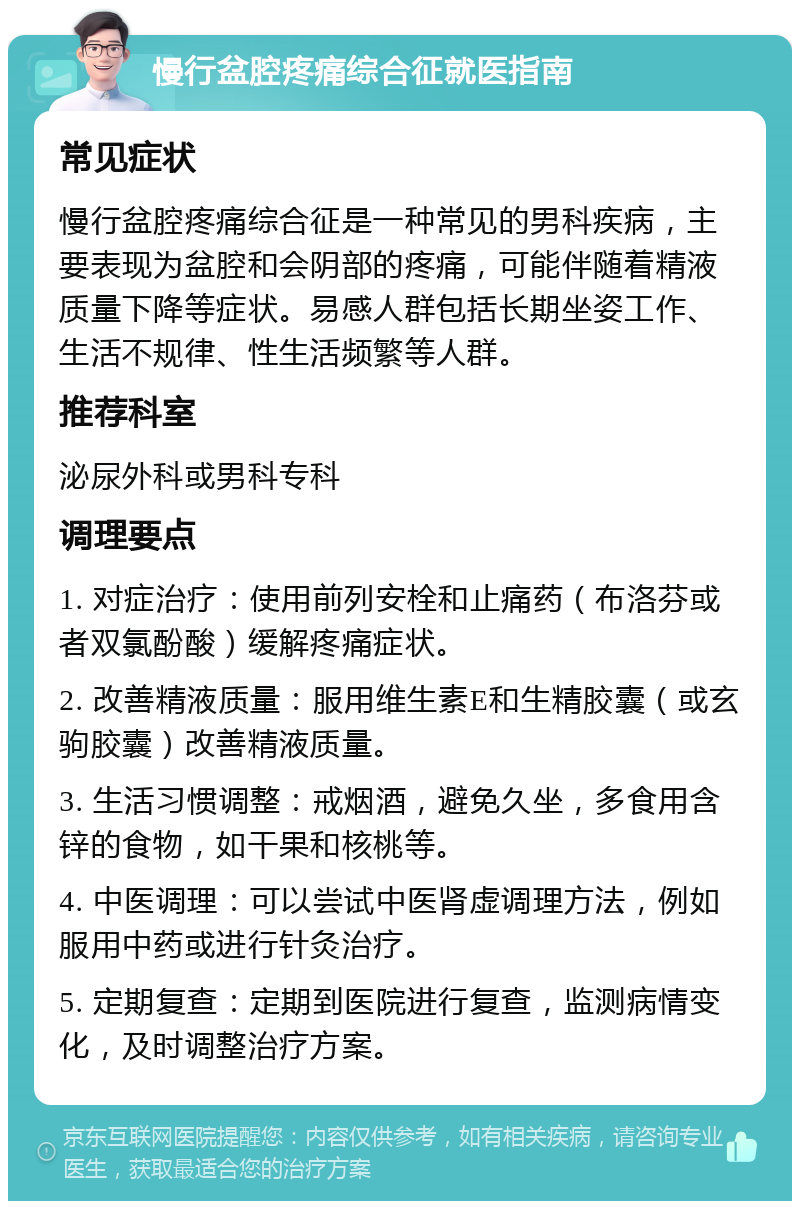 慢行盆腔疼痛综合征就医指南 常见症状 慢行盆腔疼痛综合征是一种常见的男科疾病，主要表现为盆腔和会阴部的疼痛，可能伴随着精液质量下降等症状。易感人群包括长期坐姿工作、生活不规律、性生活频繁等人群。 推荐科室 泌尿外科或男科专科 调理要点 1. 对症治疗：使用前列安栓和止痛药（布洛芬或者双氯酚酸）缓解疼痛症状。 2. 改善精液质量：服用维生素E和生精胶囊（或玄驹胶囊）改善精液质量。 3. 生活习惯调整：戒烟酒，避免久坐，多食用含锌的食物，如干果和核桃等。 4. 中医调理：可以尝试中医肾虚调理方法，例如服用中药或进行针灸治疗。 5. 定期复查：定期到医院进行复查，监测病情变化，及时调整治疗方案。