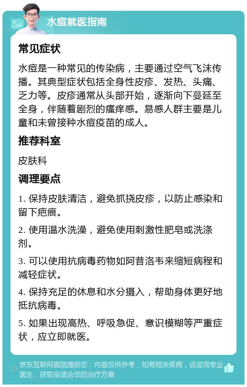 水痘就医指南 常见症状 水痘是一种常见的传染病，主要通过空气飞沫传播。其典型症状包括全身性皮疹、发热、头痛、乏力等。皮疹通常从头部开始，逐渐向下蔓延至全身，伴随着剧烈的瘙痒感。易感人群主要是儿童和未曾接种水痘疫苗的成人。 推荐科室 皮肤科 调理要点 1. 保持皮肤清洁，避免抓挠皮疹，以防止感染和留下疤痕。 2. 使用温水洗澡，避免使用刺激性肥皂或洗涤剂。 3. 可以使用抗病毒药物如阿昔洛韦来缩短病程和减轻症状。 4. 保持充足的休息和水分摄入，帮助身体更好地抵抗病毒。 5. 如果出现高热、呼吸急促、意识模糊等严重症状，应立即就医。