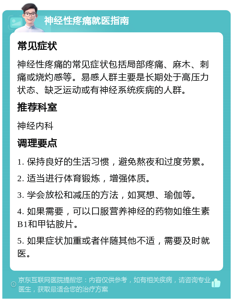 神经性疼痛就医指南 常见症状 神经性疼痛的常见症状包括局部疼痛、麻木、刺痛或烧灼感等。易感人群主要是长期处于高压力状态、缺乏运动或有神经系统疾病的人群。 推荐科室 神经内科 调理要点 1. 保持良好的生活习惯，避免熬夜和过度劳累。 2. 适当进行体育锻炼，增强体质。 3. 学会放松和减压的方法，如冥想、瑜伽等。 4. 如果需要，可以口服营养神经的药物如维生素B1和甲钴胺片。 5. 如果症状加重或者伴随其他不适，需要及时就医。