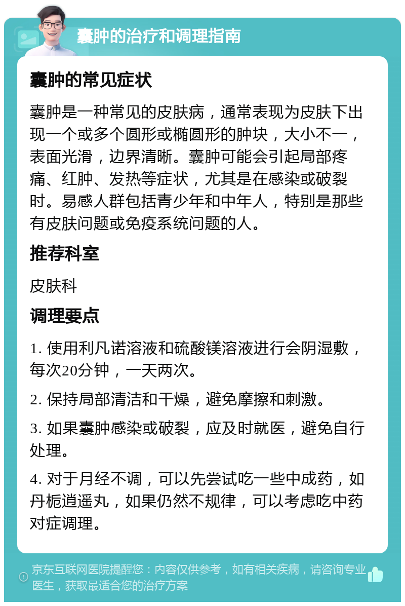 囊肿的治疗和调理指南 囊肿的常见症状 囊肿是一种常见的皮肤病，通常表现为皮肤下出现一个或多个圆形或椭圆形的肿块，大小不一，表面光滑，边界清晰。囊肿可能会引起局部疼痛、红肿、发热等症状，尤其是在感染或破裂时。易感人群包括青少年和中年人，特别是那些有皮肤问题或免疫系统问题的人。 推荐科室 皮肤科 调理要点 1. 使用利凡诺溶液和硫酸镁溶液进行会阴湿敷，每次20分钟，一天两次。 2. 保持局部清洁和干燥，避免摩擦和刺激。 3. 如果囊肿感染或破裂，应及时就医，避免自行处理。 4. 对于月经不调，可以先尝试吃一些中成药，如丹栀逍遥丸，如果仍然不规律，可以考虑吃中药对症调理。