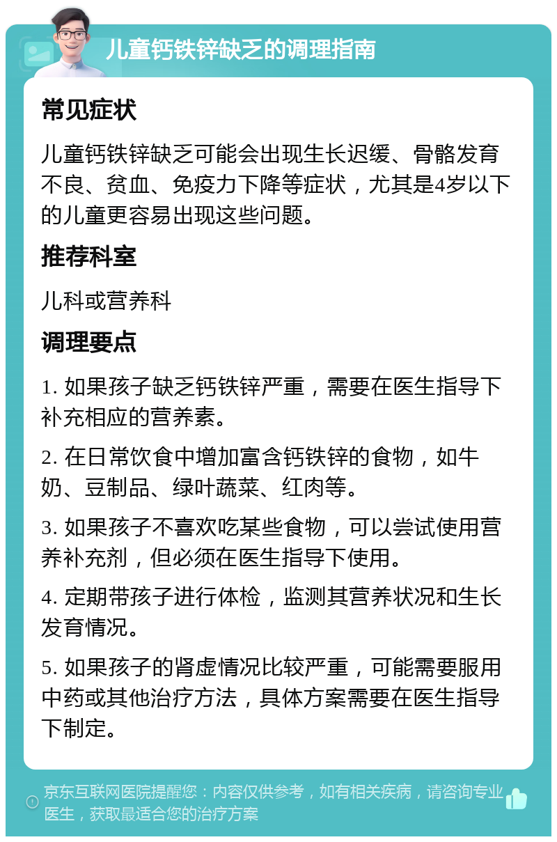 儿童钙铁锌缺乏的调理指南 常见症状 儿童钙铁锌缺乏可能会出现生长迟缓、骨骼发育不良、贫血、免疫力下降等症状，尤其是4岁以下的儿童更容易出现这些问题。 推荐科室 儿科或营养科 调理要点 1. 如果孩子缺乏钙铁锌严重，需要在医生指导下补充相应的营养素。 2. 在日常饮食中增加富含钙铁锌的食物，如牛奶、豆制品、绿叶蔬菜、红肉等。 3. 如果孩子不喜欢吃某些食物，可以尝试使用营养补充剂，但必须在医生指导下使用。 4. 定期带孩子进行体检，监测其营养状况和生长发育情况。 5. 如果孩子的肾虚情况比较严重，可能需要服用中药或其他治疗方法，具体方案需要在医生指导下制定。