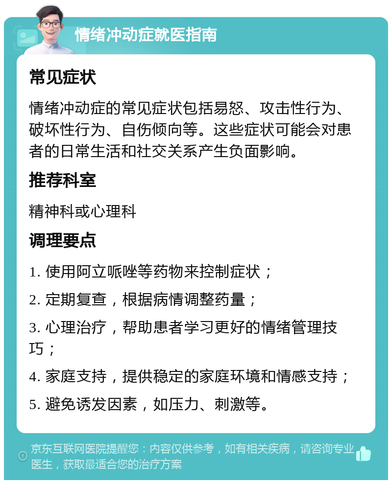 情绪冲动症就医指南 常见症状 情绪冲动症的常见症状包括易怒、攻击性行为、破坏性行为、自伤倾向等。这些症状可能会对患者的日常生活和社交关系产生负面影响。 推荐科室 精神科或心理科 调理要点 1. 使用阿立哌唑等药物来控制症状； 2. 定期复查，根据病情调整药量； 3. 心理治疗，帮助患者学习更好的情绪管理技巧； 4. 家庭支持，提供稳定的家庭环境和情感支持； 5. 避免诱发因素，如压力、刺激等。