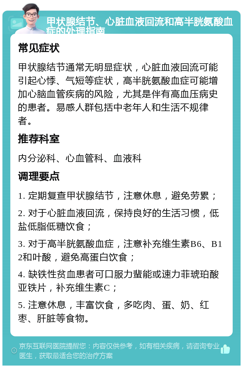 甲状腺结节、心脏血液回流和高半胱氨酸血症的处理指南 常见症状 甲状腺结节通常无明显症状，心脏血液回流可能引起心悸、气短等症状，高半胱氨酸血症可能增加心脑血管疾病的风险，尤其是伴有高血压病史的患者。易感人群包括中老年人和生活不规律者。 推荐科室 内分泌科、心血管科、血液科 调理要点 1. 定期复查甲状腺结节，注意休息，避免劳累； 2. 对于心脏血液回流，保持良好的生活习惯，低盐低脂低糖饮食； 3. 对于高半胱氨酸血症，注意补充维生素B6、B12和叶酸，避免高蛋白饮食； 4. 缺铁性贫血患者可口服力蜚能或速力菲琥珀酸亚铁片，补充维生素C； 5. 注意休息，丰富饮食，多吃肉、蛋、奶、红枣、肝脏等食物。