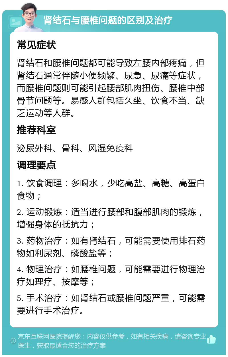 肾结石与腰椎问题的区别及治疗 常见症状 肾结石和腰椎问题都可能导致左腰内部疼痛，但肾结石通常伴随小便频繁、尿急、尿痛等症状，而腰椎问题则可能引起腰部肌肉扭伤、腰椎中部骨节问题等。易感人群包括久坐、饮食不当、缺乏运动等人群。 推荐科室 泌尿外科、骨科、风湿免疫科 调理要点 1. 饮食调理：多喝水，少吃高盐、高糖、高蛋白食物； 2. 运动锻炼：适当进行腰部和腹部肌肉的锻炼，增强身体的抵抗力； 3. 药物治疗：如有肾结石，可能需要使用排石药物如利尿剂、磷酸盐等； 4. 物理治疗：如腰椎问题，可能需要进行物理治疗如理疗、按摩等； 5. 手术治疗：如肾结石或腰椎问题严重，可能需要进行手术治疗。