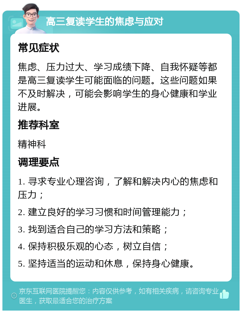 高三复读学生的焦虑与应对 常见症状 焦虑、压力过大、学习成绩下降、自我怀疑等都是高三复读学生可能面临的问题。这些问题如果不及时解决，可能会影响学生的身心健康和学业进展。 推荐科室 精神科 调理要点 1. 寻求专业心理咨询，了解和解决内心的焦虑和压力； 2. 建立良好的学习习惯和时间管理能力； 3. 找到适合自己的学习方法和策略； 4. 保持积极乐观的心态，树立自信； 5. 坚持适当的运动和休息，保持身心健康。