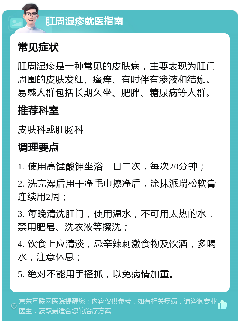 肛周湿疹就医指南 常见症状 肛周湿疹是一种常见的皮肤病，主要表现为肛门周围的皮肤发红、瘙痒、有时伴有渗液和结痂。易感人群包括长期久坐、肥胖、糖尿病等人群。 推荐科室 皮肤科或肛肠科 调理要点 1. 使用高锰酸钾坐浴一日二次，每次20分钟； 2. 洗完澡后用干净毛巾擦净后，涂抹派瑞松软膏连续用2周； 3. 每晚清洗肛门，使用温水，不可用太热的水，禁用肥皂、洗衣液等擦洗； 4. 饮食上应清淡，忌辛辣刺激食物及饮酒，多喝水，注意休息； 5. 绝对不能用手搔抓，以免病情加重。