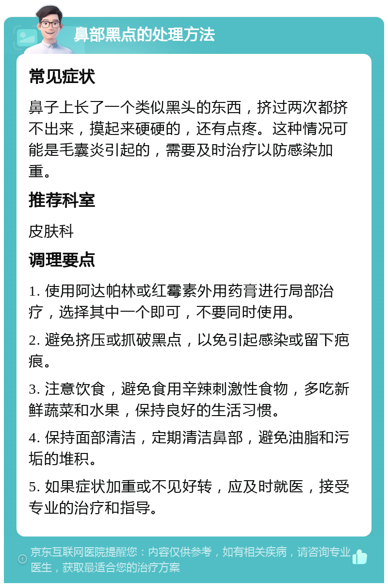 鼻部黑点的处理方法 常见症状 鼻子上长了一个类似黑头的东西，挤过两次都挤不出来，摸起来硬硬的，还有点疼。这种情况可能是毛囊炎引起的，需要及时治疗以防感染加重。 推荐科室 皮肤科 调理要点 1. 使用阿达帕林或红霉素外用药膏进行局部治疗，选择其中一个即可，不要同时使用。 2. 避免挤压或抓破黑点，以免引起感染或留下疤痕。 3. 注意饮食，避免食用辛辣刺激性食物，多吃新鲜蔬菜和水果，保持良好的生活习惯。 4. 保持面部清洁，定期清洁鼻部，避免油脂和污垢的堆积。 5. 如果症状加重或不见好转，应及时就医，接受专业的治疗和指导。